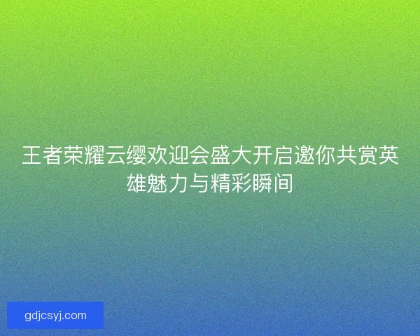 王者荣耀云缨欢迎会盛大开启邀你共赏英雄魅力与精彩瞬间